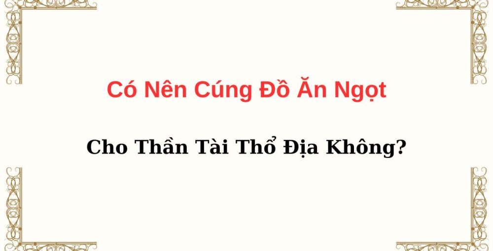 Có Nên Cúng Đồ Ăn Ngọt Cho Thần Tài Thổ Địa Không?