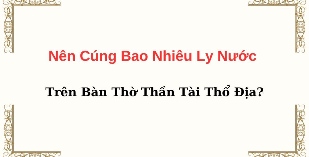 Nên Cúng Bao Nhiêu Ly Nước Trên Bàn Thờ Thần Tài Thổ Địa?
