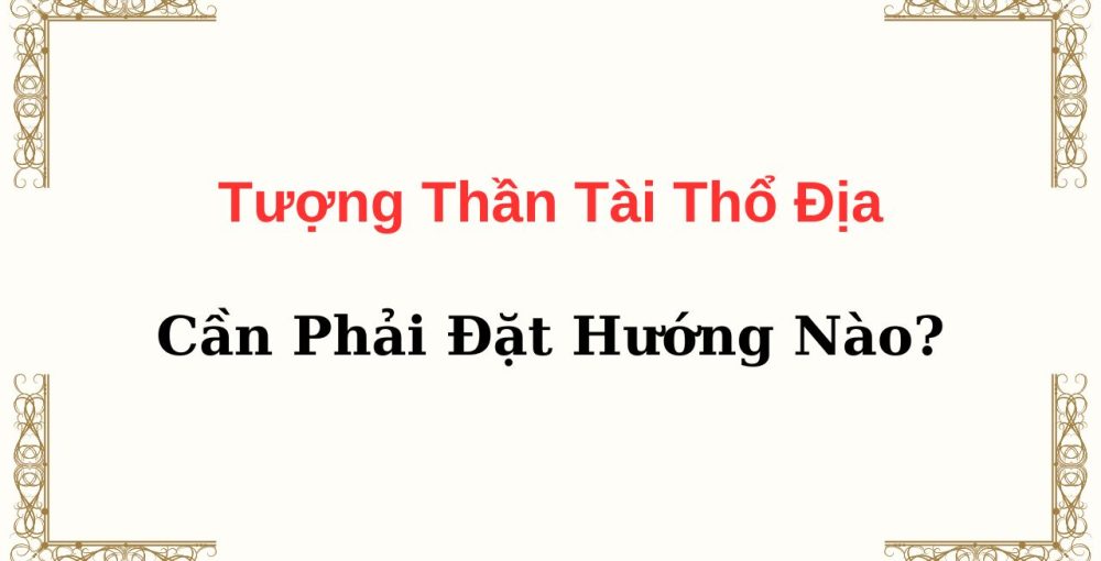 Tượng Thần Tài Thổ Địa Cần Phải Đặt Hướng Nào?